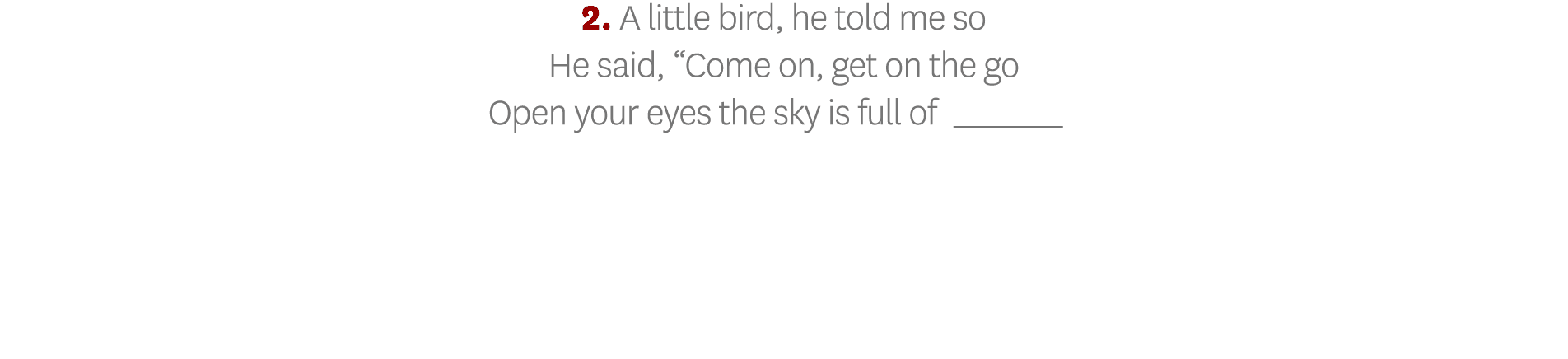 2  A little bird, he told me so He said,  Come on, get on the go Open your eyes the sky is full of_