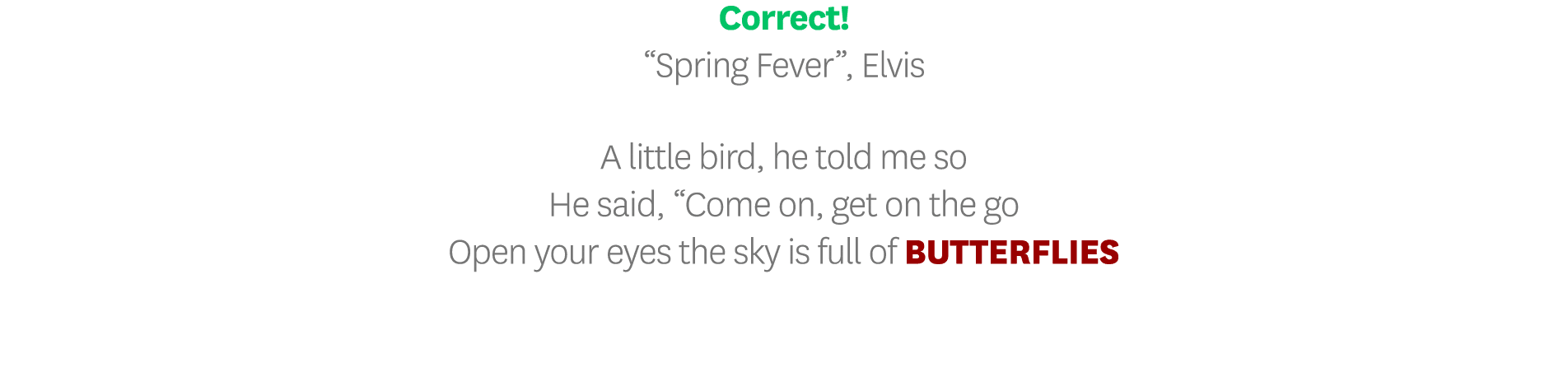 Correct   Spring Fever , Elvis A little bird, he told me so He said,  Come on, get on the go Open your eyes the sky i   
