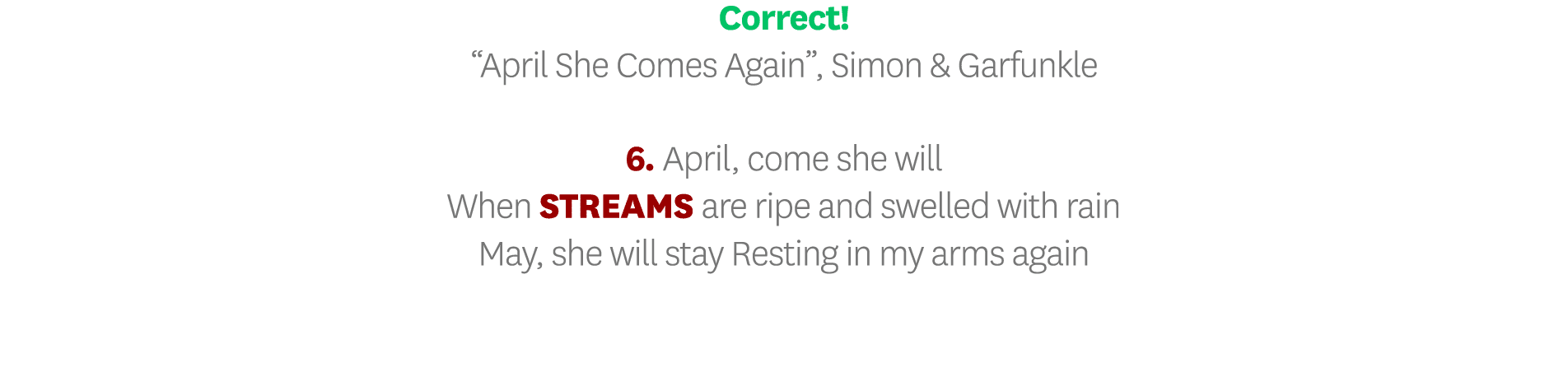 Correct   April She Comes Again , Simon & Garfunkle 6  April, come she will When STREAMS are ripe and swelled with ra   