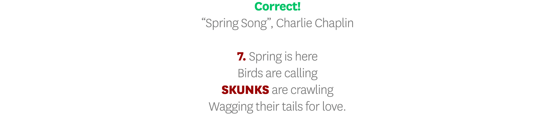Correct   Spring Song , Charlie Chaplin 7  Spring is here Birds are calling SKUNKS are crawling Wagging their tails f   