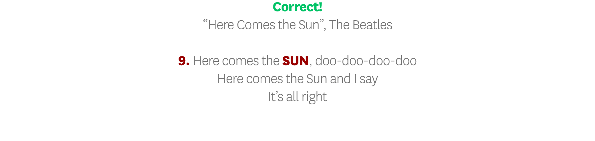 Correct   Here Comes the Sun , The Beatles 9  Here comes the SUN, doo-doo-doo-doo Here comes the Sun and I say It s a   
