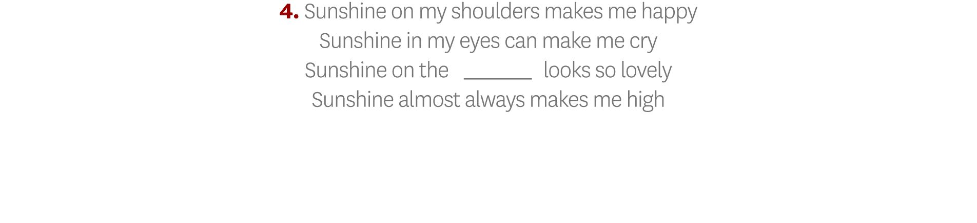 4  Sunshine on my shoulders makes me happy Sunshine in my eyes can make me cry Sunshine on the _ looks so lovely Suns   