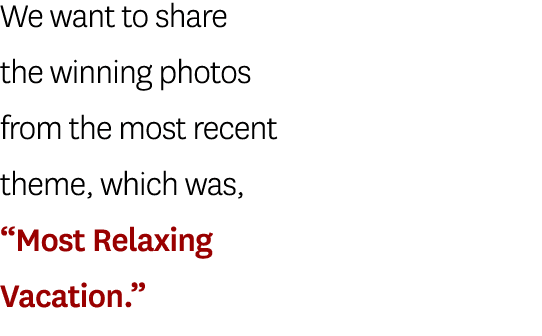 We want to share the winning photos from the most recent theme, which was, “Most Relaxing Vacation.”