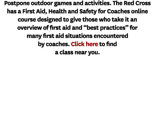 Postpone outdoor games and activities. The Red Cross has a First Aid, Health and Safety for Coaches online course des...