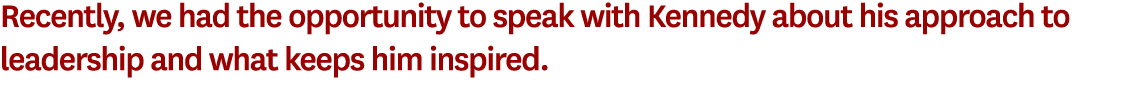 Recently, we had the opportunity to speak with Kennedy about his approach to leadership and what keeps him inspired. 