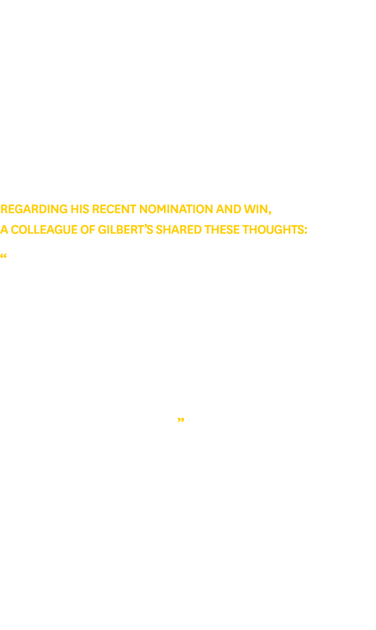 Regarding his recent nomination and win, a colleague of Gilbert’s shared these thoughts: “Gilbert takes great pride a...