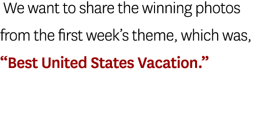  We want to share the winning photos from the first week’s theme, which was, “Best United States Vacation.”