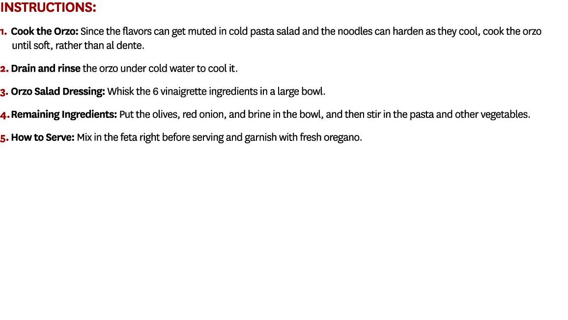 Instructions: 1. Cook the Orzo: Since the flavors can get muted in cold pasta salad and the noodles can harden as the...