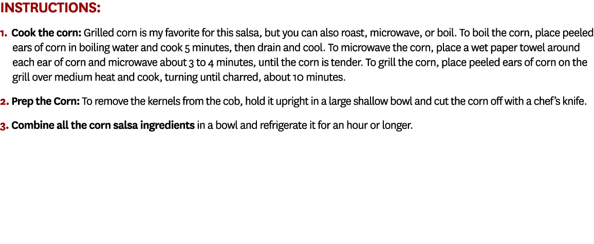 Instructions: 1. Cook the corn: Grilled corn is my favorite for this salsa, but you can also roast, microwave, or boi...