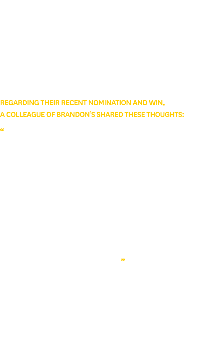 Regarding their recent nomination and win, a colleague of Brandon’s shared these thoughts: “Each and every day Brando...