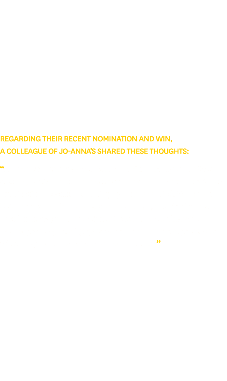 Regarding their recent nomination and win, a colleague of Jo Anna’s shared these thoughts: “Jo has been incredibly pr...