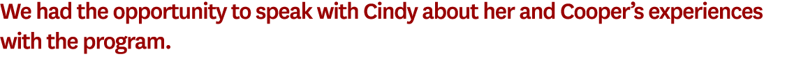 We had the opportunity to speak with Cindy about her and Cooper’s experiences with the program.