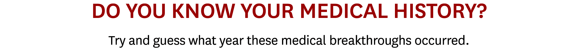 DO YOU KNOW YOUR MEDICAL HISTORY? Try and guess what year these medical breakthroughs occurred.