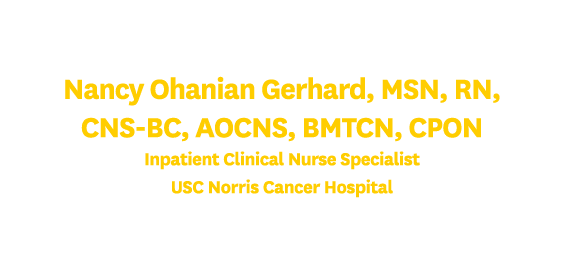 Nancy Ohanian Gerhard, MSN, RN, CNS BC, AOCNS, BMTCN, CPON Inpatient Clinical Nurse Specialist USC Norris Cancer Hosp...