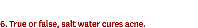 6. True or false, salt water cures acne. 