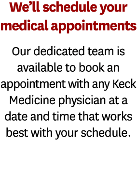 We ll schedule your medical appointments Our dedicated team is available to book an appointment with any Keck Medicin   
