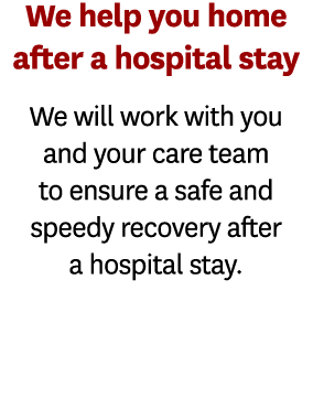 We help you home after a hospital stay We will work with you and your care team to ensure a safe and speedy recovery    