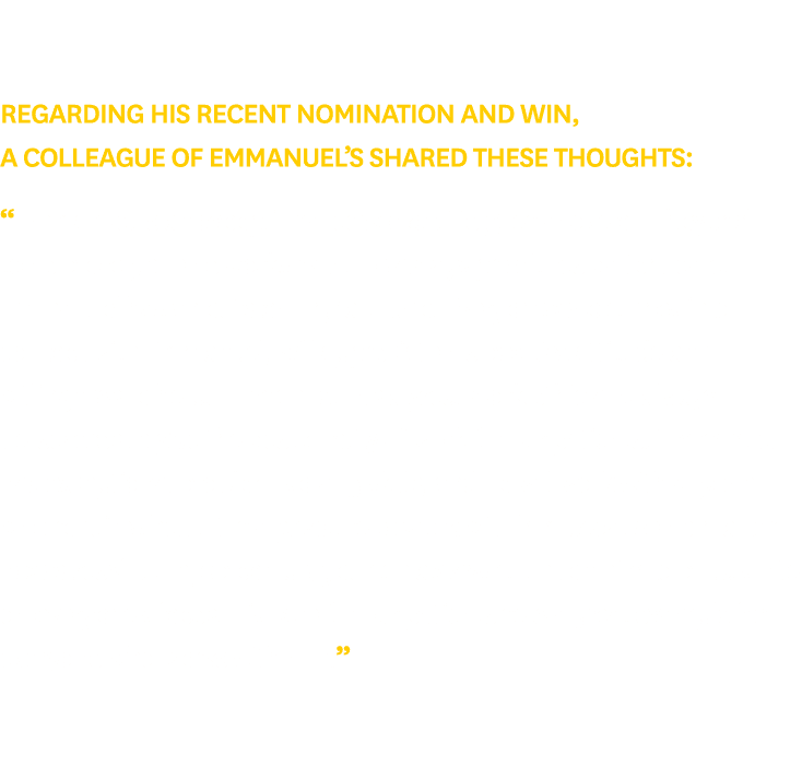 Regarding his recent nomination and win, a colleague of Emmanuel’s shared these thoughts: “Emmanuel is an exceptional...