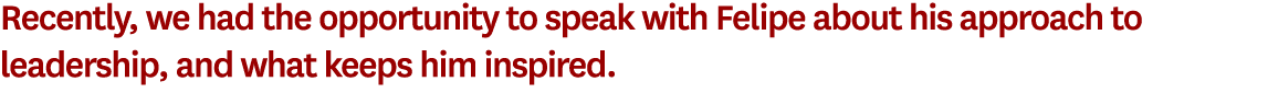 Recently, we had the opportunity to speak with Felipe about his approach to leadership, and what keeps him inspired.