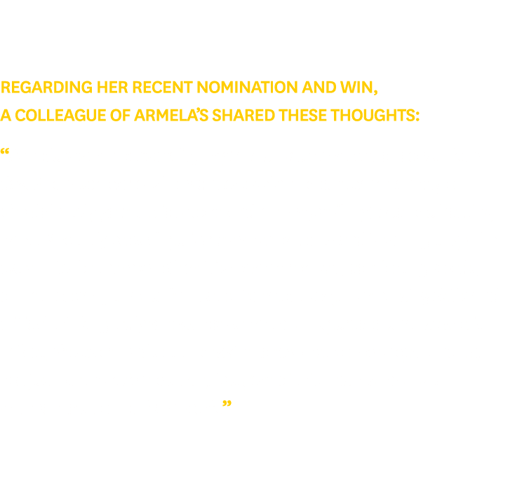 Regarding her recent nomination and win, a colleague of Armela’s shared these thoughts: “Armela’s warm personality br...