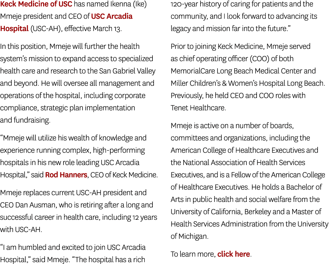 Keck Medicine of USC has named Ikenna (Ike) Mmeje president and CEO of USC Arcadia Hospital (USC AH), effective March...