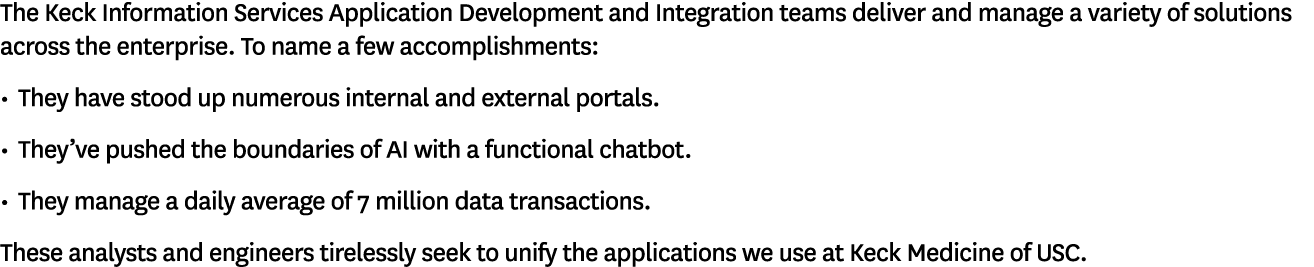 The Keck Information Services Application Development and Integration teams deliver and manage a variety of solutions   