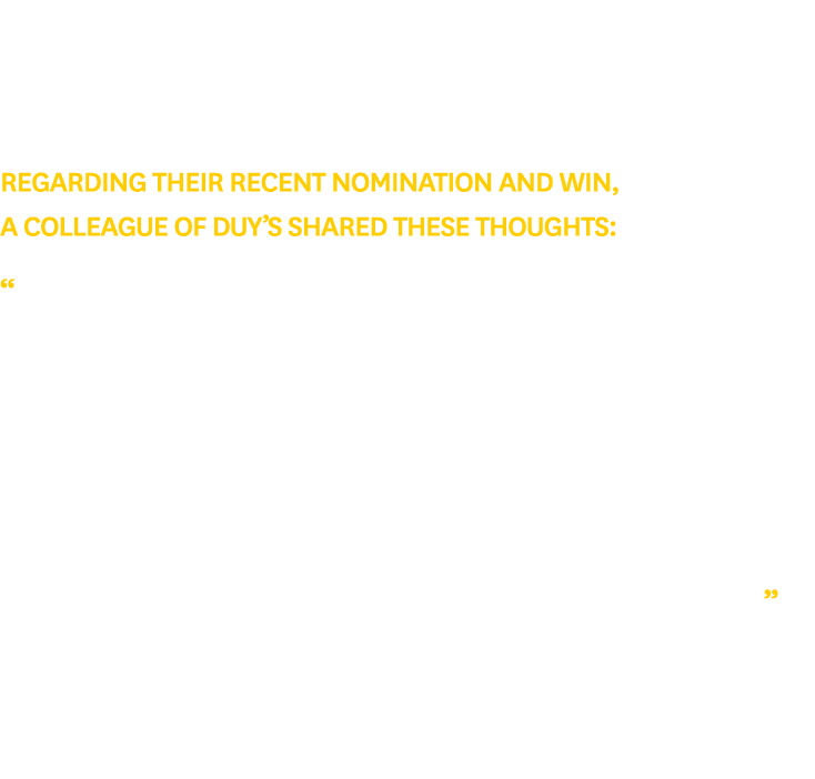 Regarding their recent nomination and win, a colleague of Duy’s shared these thoughts: “Duy has been a valuable asset...