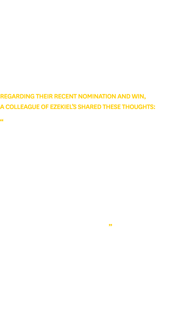 Regarding their recent nomination and win, a colleague of Ezekiel’s shared these thoughts: “Ezekiel was instrumental ...