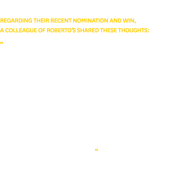 Regarding their recent nomination and win, a colleague of Roberto’s shared these thoughts: “Roberto is not only a lea...