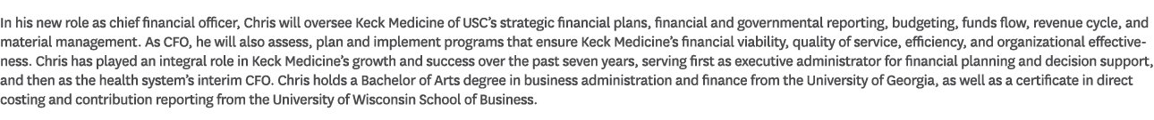In his new role as chief financial officer, Chris will oversee Keck Medicine of USC’s strategic financial plans, fina...